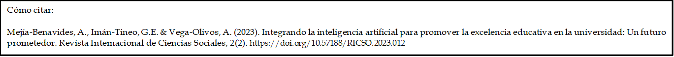 Cómo citar: 

Mejía-Benavides, A., Imán-Tineo, G.E. & Vega-Olivos, A. (2023). Integrando la inteligencia artificial para promover la excelencia educativa en la universidad: Un futuro prometedor. Revista Internacional de Ciencias Sociales, 2(2). https://doi.org/10.57188/RICSO.2023.012    

