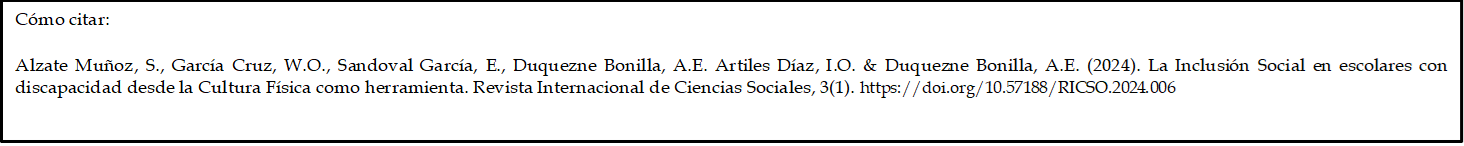 Cómo citar: 

Alzate Muñoz, S., García Cruz, W.O., Sandoval García, E., Duquezne Bonilla, A.E. Artiles Díaz, I.O. & Duquezne Bonilla, A.E. (2024). La Inclusión Social en escolares con discapacidad desde la Cultura Física como herramienta. Revista Internacional de Ciencias Sociales, 3(1). https://doi.org/10.57188/RICSO.2024.006     

