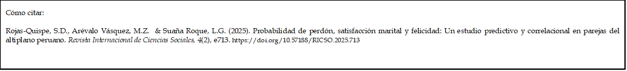 Cómo citar: 
	
Rojas-Quispe, S.D., Arévalo Vásquez, M.Z.  & Suaña Roque, L.G. (2025). Probabilidad de perdón, satisfacción marital y felicidad: Un estudio predictivo y correlacional en parejas del altiplano peruano. Revista Internacional de Ciencias Sociales, 4(2), e713. https://doi.org/10.57188/RICSO.2025.713  

