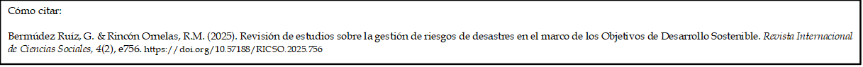 Cómo citar: 
	
Bermúdez Ruíz, G. & Rincón Ornelas, R.M. (2025). Revisión de estudios sobre la gestión de riesgos de desastres en el marco de los Objetivos de Desarrollo Sostenible. Revista Internacional de Ciencias Sociales, 4(2), e756. https://doi.org/10.57188/RICSO.2025.756  

