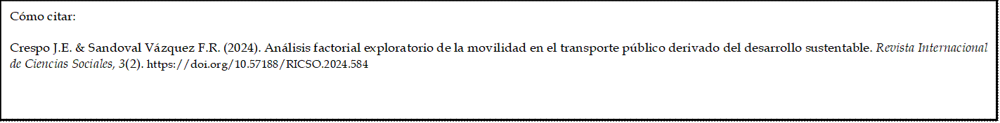 Cómo citar: 
	
Crespo J.E. & Sandoval Vázquez F.R. (2024). Análisis factorial exploratorio de la movilidad en el transporte público derivado del desarrollo sustentable. Revista Internacional de Ciencias Sociales, 3(2). https://doi.org/10.57188/RICSO.2024.584     

