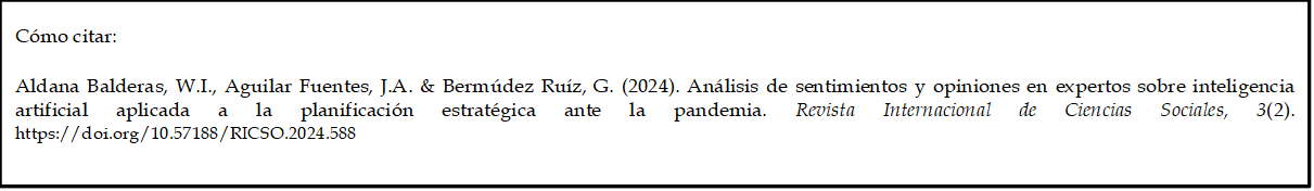 Cómo citar: 
	
Aldana Balderas, W.I., Aguilar Fuentes, J.A. & Bermúdez Ruíz, G. (2024). Análisis de sentimientos y opiniones en expertos sobre inteligencia artificial aplicada a la planificación estratégica ante la pandemia. Revista Internacional de Ciencias Sociales, 3(2). https://doi.org/10.57188/RICSO.2024.588    
