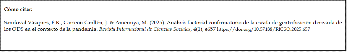 Cómo citar: 
	
Sandoval Vázquez, F.R., Carreón Guillén, J. & Amemiya, M. (2025). Análisis factorial confirmatorio de la escala de gentrificación derivada de los ODS en el contexto de la pandemia. Revista Internacional de Ciencias Sociales, 4(1), e657 https://doi.org/10.57188/RICSO.2025.657        

