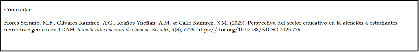 Cómo citar: 
	
Flores Serrano, M.F., Olivares Ramírez, A.G., Reaños Ynoñan, A.M. & Calle Ramirez, X.M. (2025). Perspectiva del sector educativo en la atención a estudiantes neurodivergentes con TDAH. Revista Internacional de Ciencias Sociales, 4(3), e779. https://doi.org/10.57188/RICSO.2025.779      

