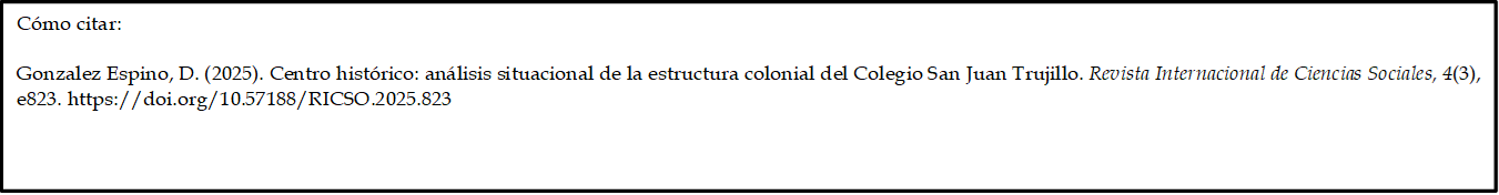 Cómo citar: 
	
Gonzalez Espino, D. (2025). Centro histórico: análisis situacional de la estructura colonial del Colegio San Juan Trujillo. Revista Internacional de Ciencias Sociales, 4(3), e823. https://doi.org/10.57188/RICSO.2025.823      


