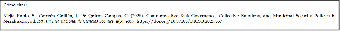 Cómo citar: 
	
Mejía Rubio, S., Carreón Guillén, J.  & Quiroz Campas, C. (2025). Communicative Risk Governance, Collective Emotions, and Municipal Security Policies in Nezahualcóyotl. Revista Internacional de Ciencias Sociales, 4(3), e857. https://doi.org/10.57188/RICSO.2025.857    

