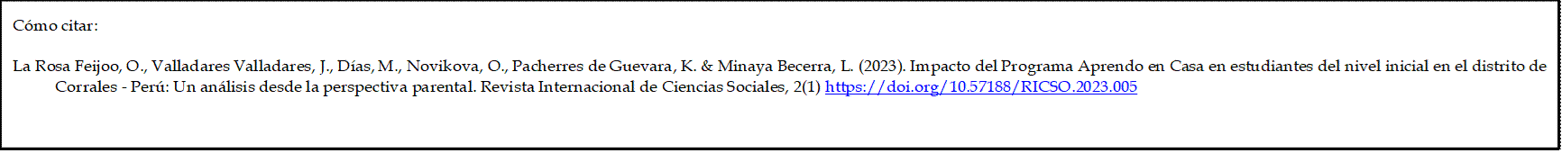 Cómo citar: 

La Rosa Feijoo, O., Valladares Valladares, J., Días, M., Novikova, O., Pacherres de Guevara, K. & Minaya Becerra, L. (2023). Impacto del Programa Aprendo en Casa en estudiantes del nivel inicial en el distrito de Corrales - Perú: Un análisis desde la perspectiva parental. Revista Internacional de Ciencias Sociales, 2(1) https://doi.org/10.57188/RICSO.2023.005 

