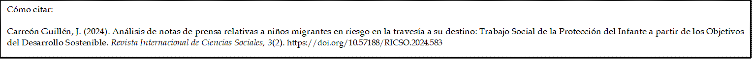 Cómo citar: 
	
Carreón Guillén, J. (2024). Análisis de notas de prensa relativas a niños migrantes en riesgo en la travesía a su destino: Trabajo Social de la Protección del Infante a partir de los Objetivos del Desarrollo Sostenible. Revista Internacional de Ciencias Sociales, 3(2). https://doi.org/10.57188/RICSO.2024.583     
