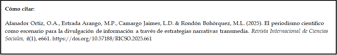 Cómo citar: 
	
Afanador Ortiz, O.A., Estrada Arango, M.P., Camargo Jaimes, L.D. & Rondón Bohórquez, M.L. (2025). El periodismo científico como escenario para la divulgación de información a través de estrategias narrativas transmedia. Revista Internacional de Ciencias Sociales, 4(1), e661. https://doi.org/10.57188/RICSO.2025.661       
