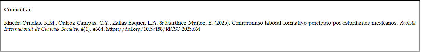 Cómo citar: 
	
Rincón Ornelas, R.M., Quiroz Campas, C.Y., Zallas Esquer, L.A. & Martínez Muñoz, E. (2025). Compromiso laboral formativo percibido por estudiantes mexicanos. Revista Internacional de Ciencias Sociales, 4(1), e664. https://doi.org/10.57188/RICSO.2025.664         

