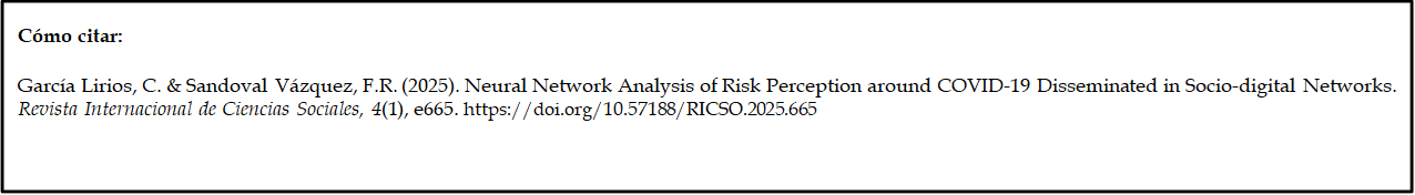 Cómo citar: 
	
García Lirios, C. & Sandoval Vázquez, F.R. (2025). Neural Network Analysis of Risk Perception around COVID-19 Disseminated in Socio-digital Networks. Revista Internacional de Ciencias Sociales, 4(1), e665. https://doi.org/10.57188/RICSO.2025.665         

