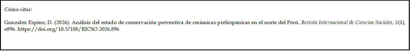 Cómo citar: 
	
Gonzalez Espino, D. (2026). Análisis del estado de conservación preventiva de cerámicas prehispánicas en el norte del Perú. Revista Internacional de Ciencias Sociales, 5(1), e896. https://doi.org/10.57188/RICSO.2026.896 

