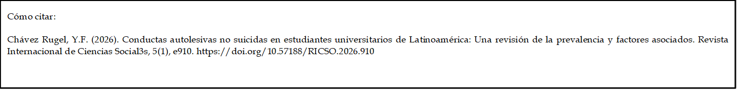 Cómo citar: 
	
Chávez Rugel, Y.F. (2026). Conductas autolesivas no suicidas en estudiantes universitarios de Latinoamérica: Una revisión de la prevalencia y factores asociados. Revista Internacional de Ciencias Social3s, 5(1), e910. https://doi.org/10.57188/RICSO.2026.910

